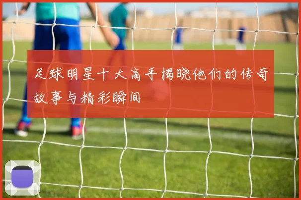 足球明星十大高手揭晓他们的传奇故事与精彩瞬间
