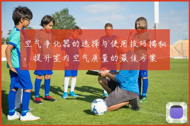 空气净化器的选择与使用技巧揭秘，提升室内空气质量的最佳方案
