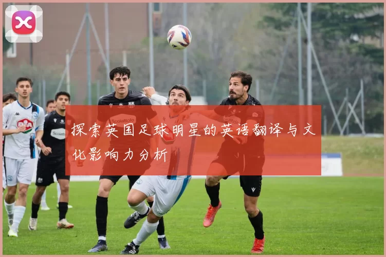 探索英国足球明星的英语翻译与文化影响力分析