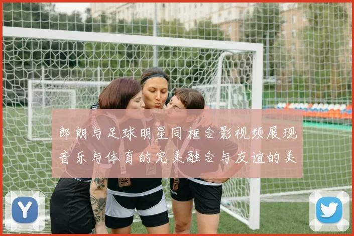 郎朗与足球明星同框合影视频展现音乐与体育的完美融合与友谊的美好瞬间