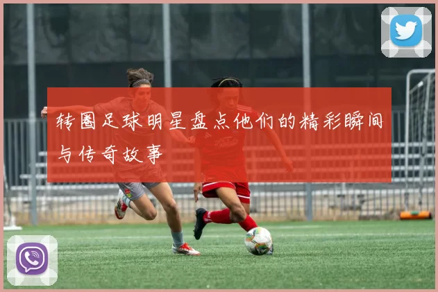 转圈足球明星盘点他们的精彩瞬间与传奇故事