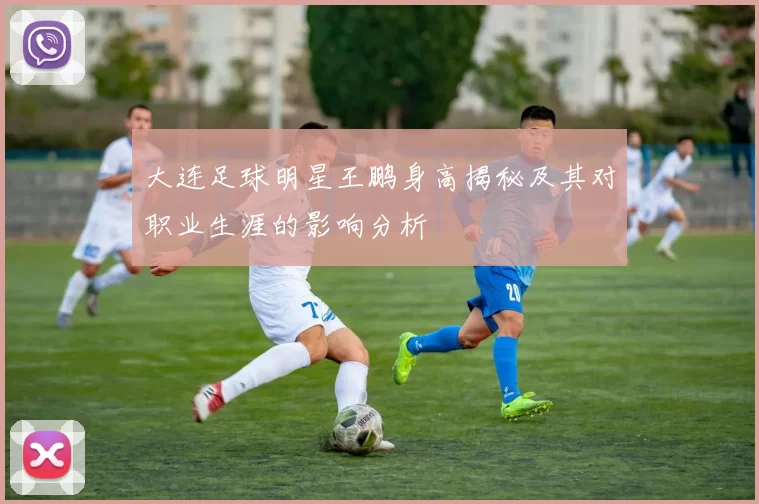 大连足球明星王鹏身高揭秘及其对职业生涯的影响分析