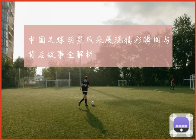 中国足球明星风采展现精彩瞬间与背后故事全解析