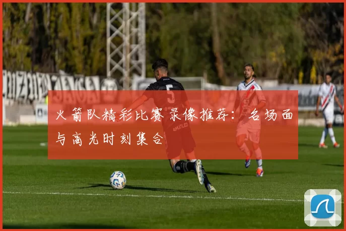 火箭队精彩比赛录像推荐：名场面与高光时刻集合