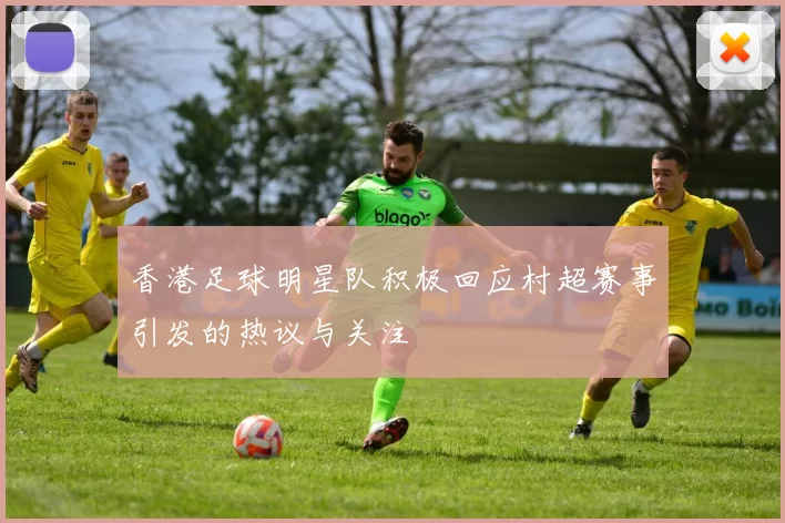 香港足球明星队积极回应村超赛事引发的热议与关注