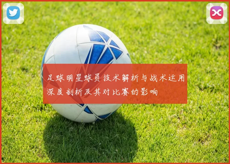 足球明星球员技术解析与战术运用深度剖析及其对比赛的影响