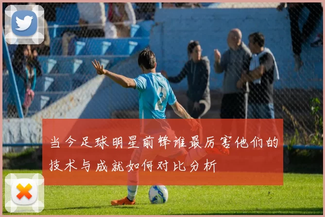 当今足球明星前锋谁最厉害他们的技术与成就如何对比分析