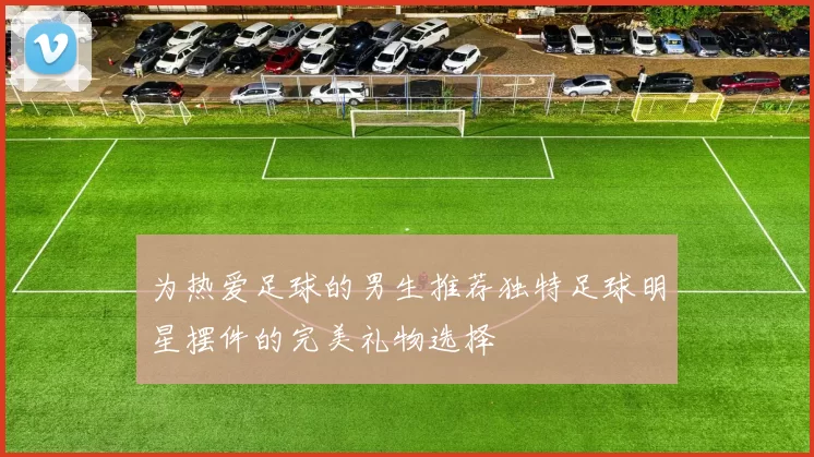 为热爱足球的男生推荐独特足球明星摆件的完美礼物选择