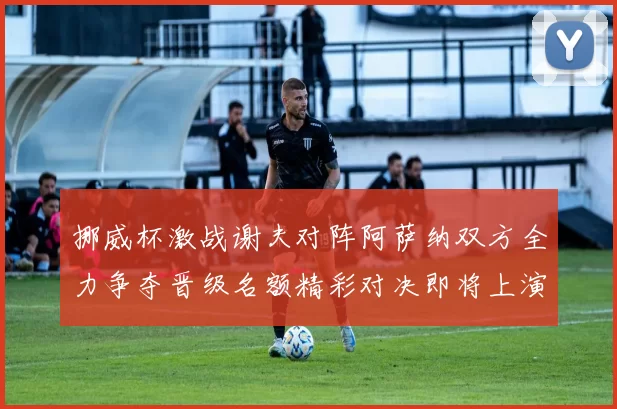 挪威杯激战谢夫对阵阿萨纳双方全力争夺晋级名额精彩对决即将上演