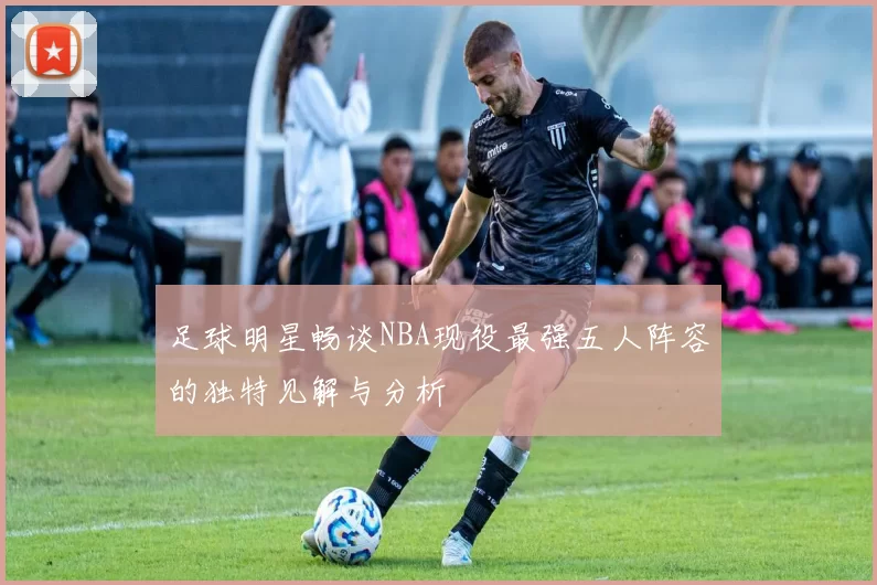 足球明星畅谈NBA现役最强五人阵容的独特见解与分析