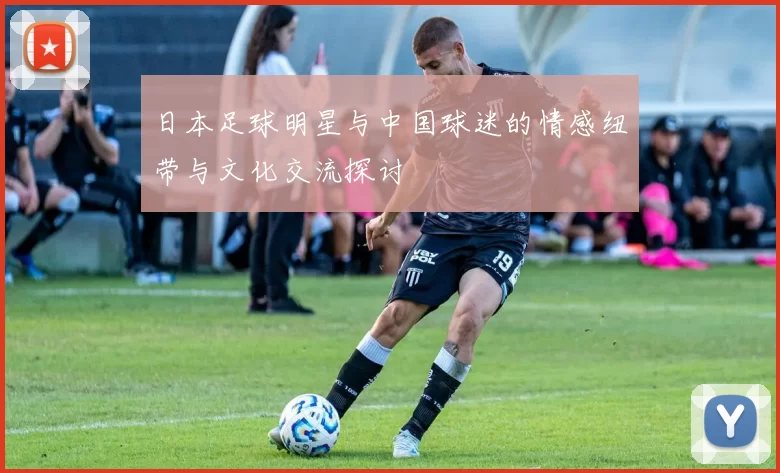 日本足球明星与中国球迷的情感纽带与文化交流探讨