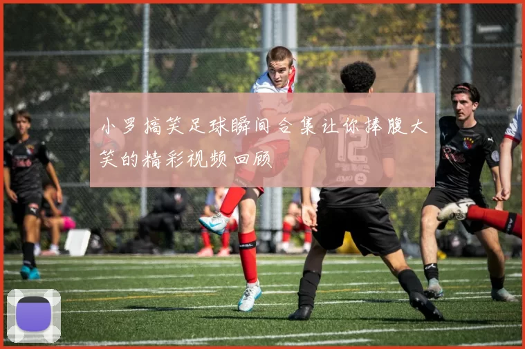 小罗搞笑足球瞬间合集让你捧腹大笑的精彩视频回顾