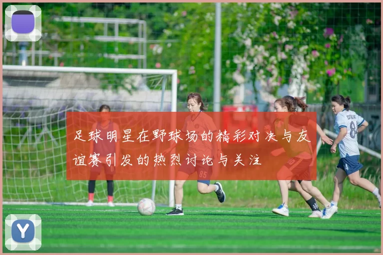 足球明星在野球场的精彩对决与友谊赛引发的热烈讨论与关注