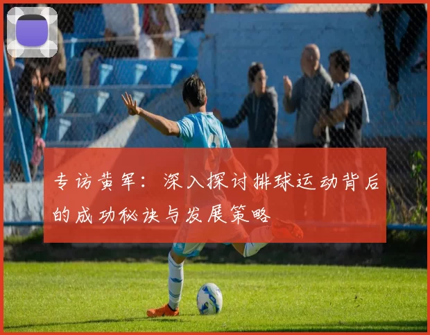 专访黄军：深入探讨排球运动背后的成功秘诀与发展策略