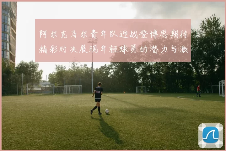 阿尔克马尔青年队迎战登博思期待精彩对决展现年轻球员的潜力与激情
