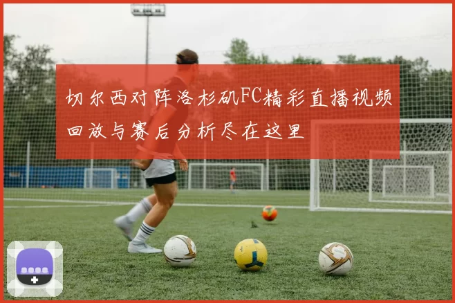 切尔西对阵洛杉矶FC精彩直播视频回放与赛后分析尽在这里