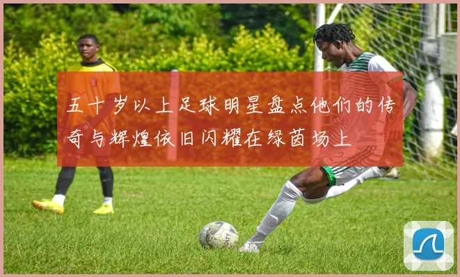 五十岁以上足球明星盘点他们的传奇与辉煌依旧闪耀在绿茵场上