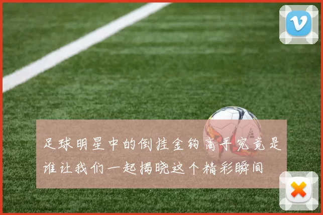 足球明星中的倒挂金钩高手究竟是谁让我们一起揭晓这个精彩瞬间