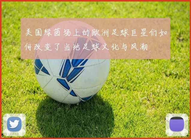 美国绿茵场上的欧洲足球巨星们如何改变了当地足球文化与风潮