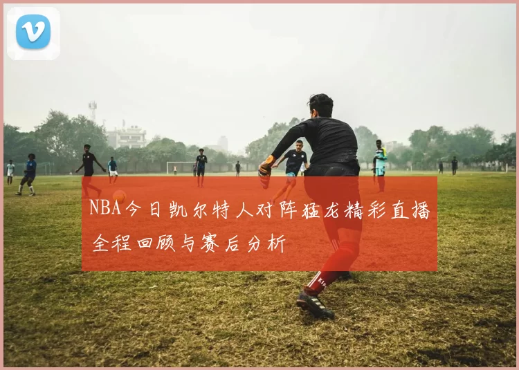 NBA今日凯尔特人对阵猛龙精彩直播全程回顾与赛后分析