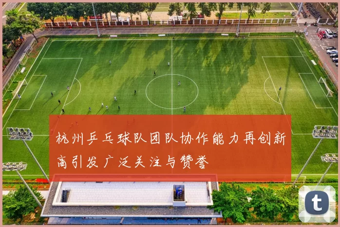 杭州乒乓球队团队协作能力再创新高引发广泛关注与赞誉