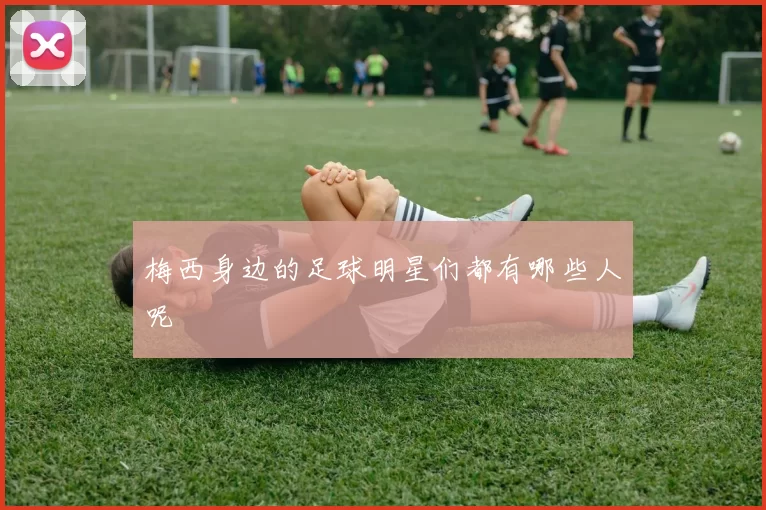 梅西身边的足球明星们都有哪些人呢