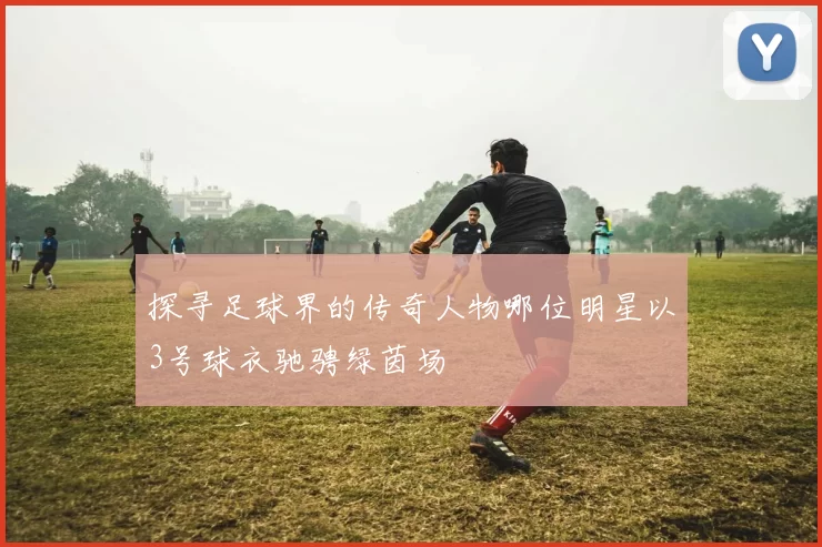 探寻足球界的传奇人物哪位明星以3号球衣驰骋绿茵场