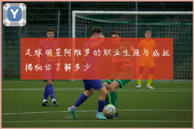 足球明星阿维罗的职业生涯与成就揭秘你了解多少