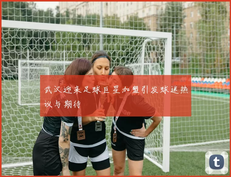 武汉迎来足球巨星加盟引发球迷热议与期待