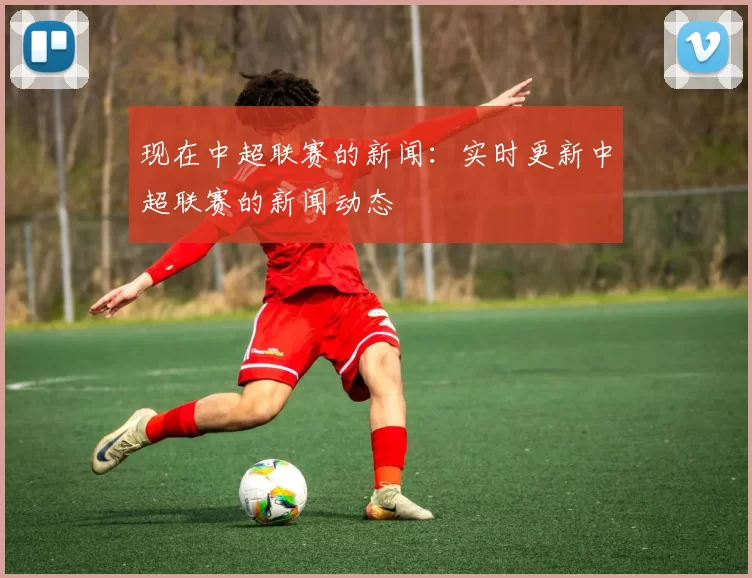 现在中超联赛的新闻：实时更新中超联赛的新闻动态