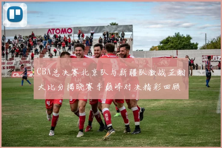 CBA总决赛北京队与新疆队激战正酣大比分揭晓赛季巅峰对决精彩回顾