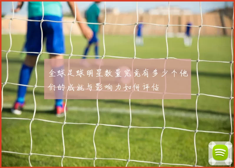 全球足球明星数量究竟有多少个他们的成就与影响力如何评估