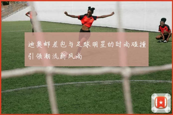 迪奥邮差包与足球明星的时尚碰撞引领潮流新风尚