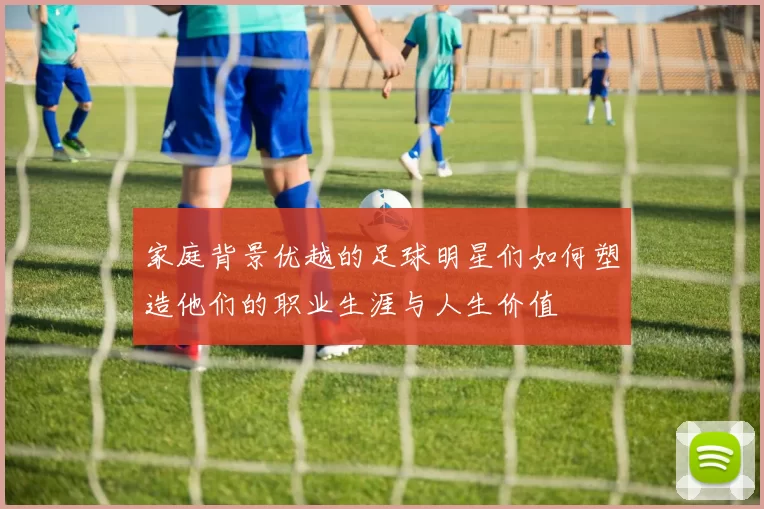 家庭背景优越的足球明星们如何塑造他们的职业生涯与人生价值