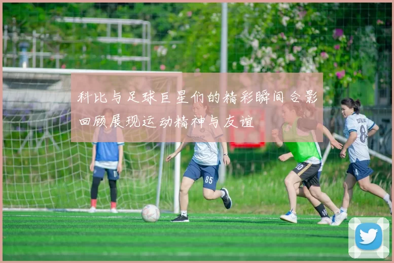 科比与足球巨星们的精彩瞬间合影回顾展现运动精神与友谊