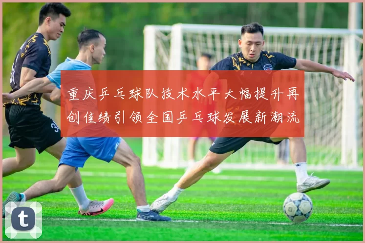 重庆乒乓球队技术水平大幅提升再创佳绩引领全国乒乓球发展新潮流