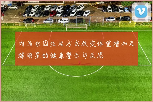 内马尔因生活方式改变体重增加足球明星的健康警示与反思