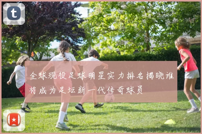 全球现役足球明星实力排名揭晓谁将成为足坛新一代传奇球员